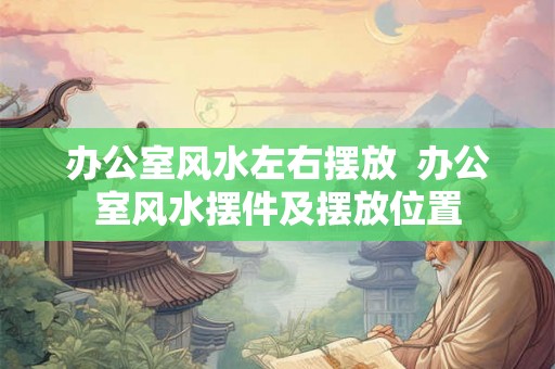 办公室风水左右摆放  办公室风水摆件及摆放位置