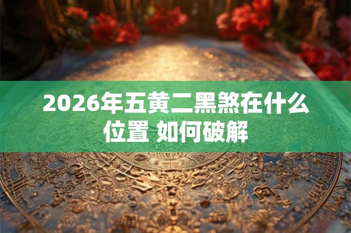 2026年五黄二黑煞在什么位置 如何破解 2026年五黄二黑煞在什么位置 如何破解