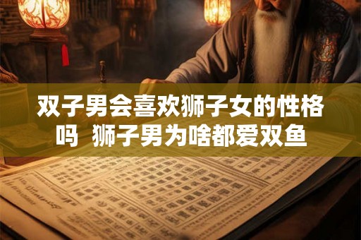 双子男会喜欢狮子女的性格吗  狮子男为啥都爱双鱼