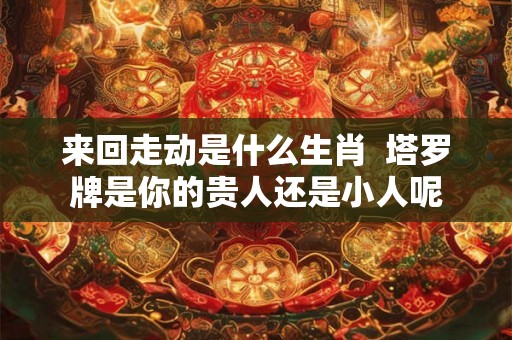 来回走动是什么生肖 塔罗牌是你的贵人还是小人呢 来回走动是什么生肖 塔罗牌是你的贵人还是小人呢