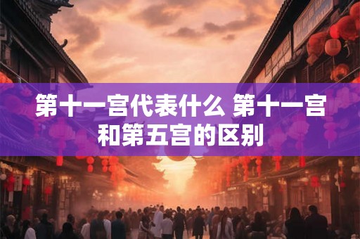 第十一宫代表什么 第十一宫和第五宫的区别