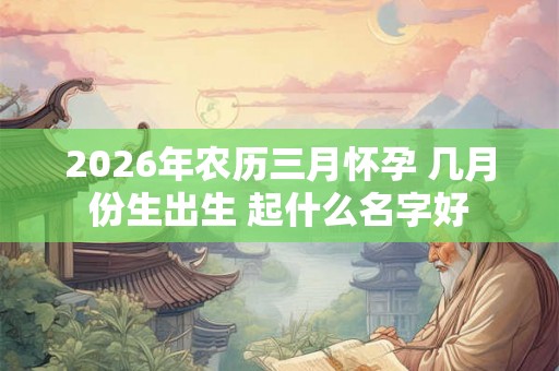 2026年农历三月怀孕 几月份生出生 起什么名字好
