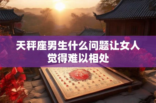 天秤座男生什么问题让女人觉得难以相处 天秤座男生什么问题让女人觉得难以相处