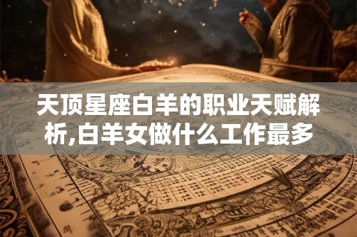 天顶星座白羊的职业天赋解析,白羊女做什么工作最多 天顶星座白羊的职业天赋解析,白羊女做什么工作最多