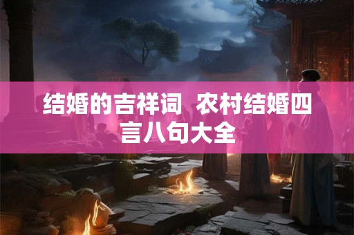 结婚的吉祥词 农村结婚四言八句大全 结婚的吉祥词 农村结婚四言八句大全