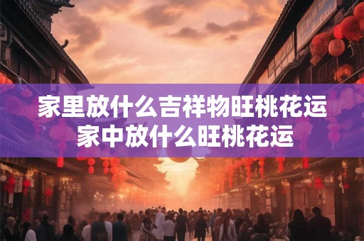家里放什么吉祥物旺桃花运 家中放什么旺桃花运