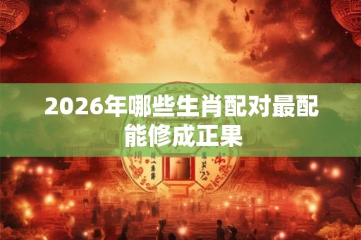 2026年哪些生肖配对最配 能修成正果