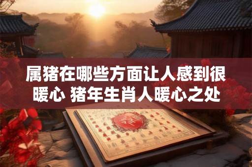 属猪在哪些方面让人感到很暖心 猪年生肖人暖心之处