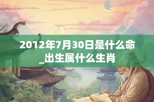 2012年7月30日是什么命_出生属什么生肖 2012年7月30日是什么命_出生属什么生肖