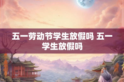 五一劳动节学生放假吗 五一学生放假吗
