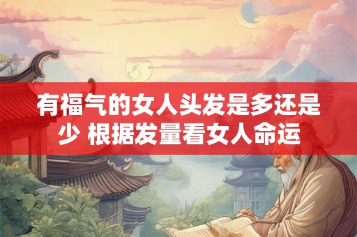 有福气的女人头发是多还是少 根据发量看女人命运