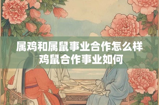 属鸡和属鼠事业合作怎么样 鸡鼠合作事业如何 属鸡和属鼠事业合作怎么样 鸡鼠合作事业如何