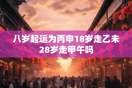 八岁起运为丙申18岁走乙未28岁走甲午吗