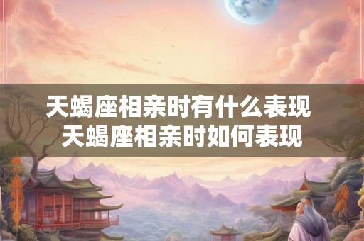 天蝎座相亲时有什么表现 天蝎座相亲时如何表现 天蝎座相亲时有什么表现 天蝎座相亲时如何表现