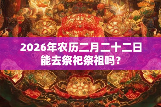 2026年农历二月二十二日能去祭祀祭祖吗？