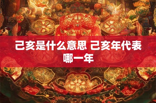 己亥是什么意思 己亥年代表哪一年