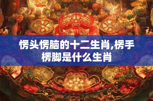 愣头愣脑的十二生肖,楞手楞脚是什么生肖