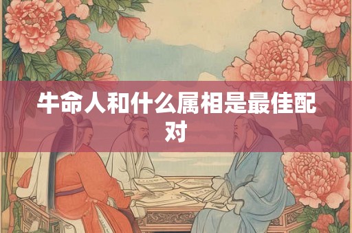 牛命人和什么属相是最佳配对 牛命人和什么属相是最佳配对
