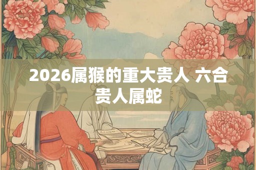 2026属猴的重大贵人 六合贵人属蛇