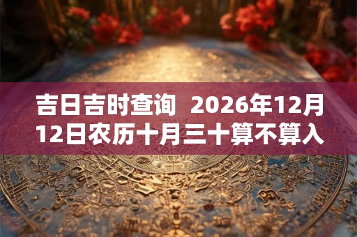 吉日吉时查询  2026年12月12日农历十月三十算不算入宅好日子