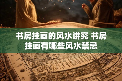 书房挂画的风水讲究 书房挂画有哪些风水禁忌 书房挂画的风水讲究 书房挂画有哪些风水禁忌