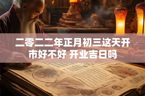 二零二二年正月初三这天开市好不好 开业吉日吗 二零二二年正月初三这天开市好不好 开业吉日吗