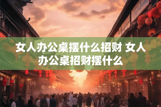 女人办公桌摆什么招财 女人办公桌招财摆什么 女人办公桌摆什么招财 女人办公桌招财摆什么