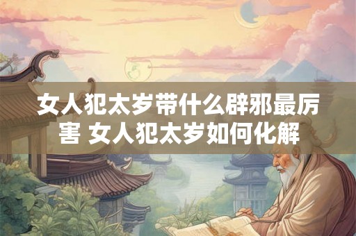 女人犯太岁带什么辟邪最厉害 女人犯太岁如何化解