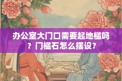 办公室大门口需要起地槛吗？门槛石怎么摆设？