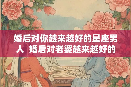 婚后对你越来越好的星座男人  婚后对老婆越来越好的星座男