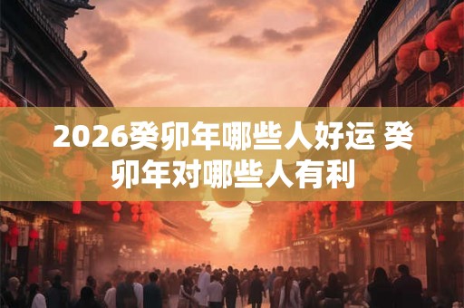 2026癸卯年哪些人好运 癸卯年对哪些人有利