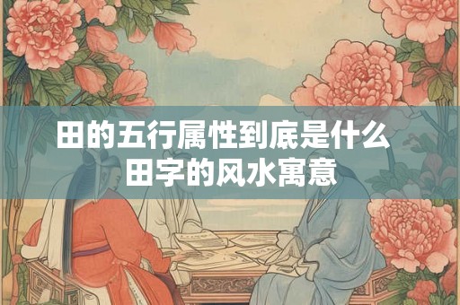 田的五行属性到底是什么 田字的风水寓意 田的五行属性到底是什么 田字的风水寓意
