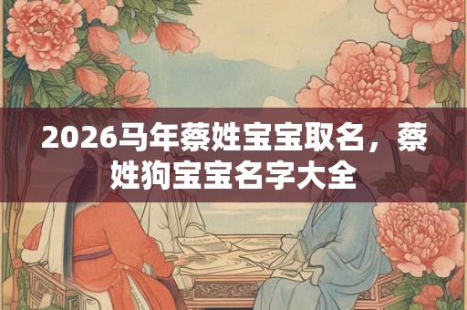 2026马年蔡姓宝宝取名,蔡姓狗宝宝名字大全 2026马年蔡姓宝宝取名,蔡姓狗宝宝名字大全