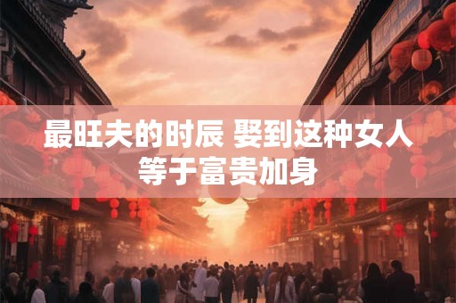 最旺夫的时辰 娶到这种女人等于富贵加身