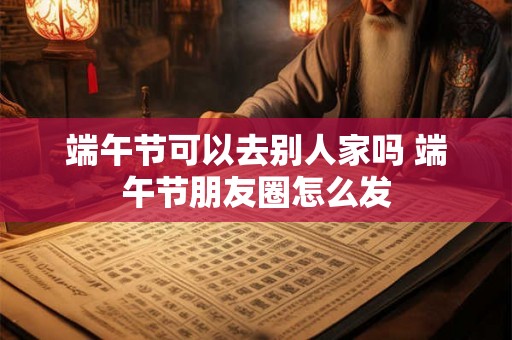 端午节可以去别人家吗 端午节朋友圈怎么发 端午节可以去别人家吗 端午节朋友圈怎么发