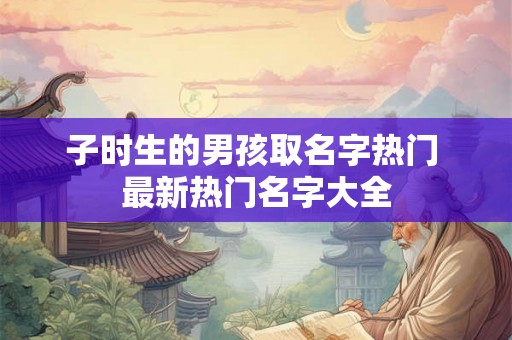 子时生的男孩取名字热门 最新热门名字大全 子时生的男孩取名字热门 最新热门名字大全