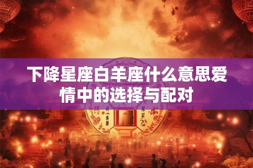 下降星座白羊座什么意思爱情中的选择与配对 下降星座白羊座什么意思爱情中的选择与配对