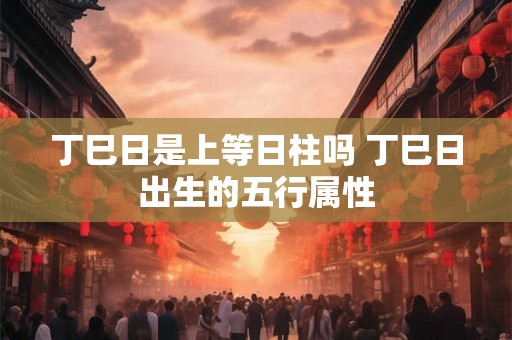 丁巳日是上等日柱吗 丁巳日出生的五行属性 丁巳日是上等日柱吗 丁巳日出生的五行属性