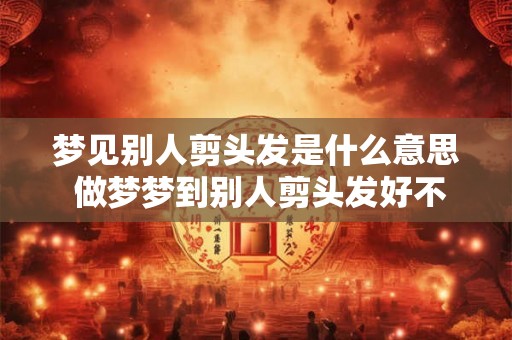 梦见别人剪头发是什么意思 做梦梦到别人剪头发好不好