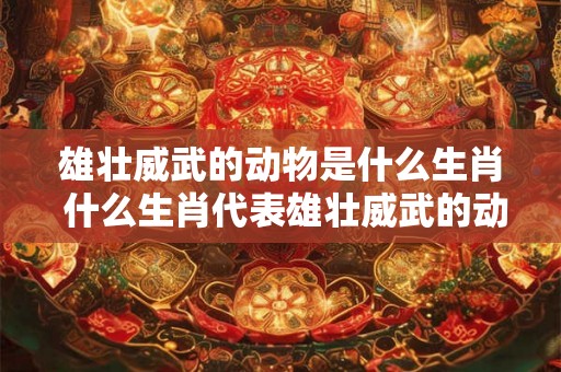 雄壮威武的动物是什么生肖 什么生肖代表雄壮威武的动物