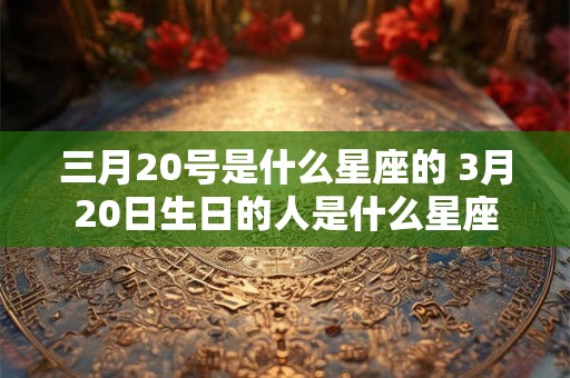 三月20号是什么星座的 3月20日生日的人是什么星座 三月20号是什么星座的 3月20日生日的人是什么星座