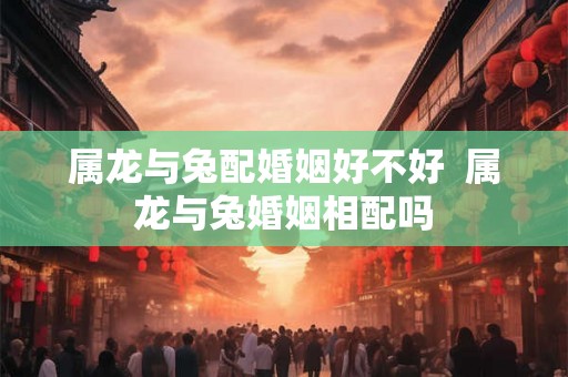 属龙与兔配婚姻好不好 属龙与兔婚姻相配吗 属龙与兔配婚姻好不好 属龙与兔婚姻相配吗