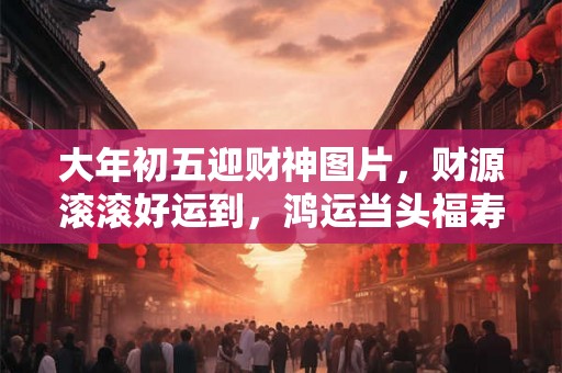 大年初五迎财神图片，财源滚滚好运到，鸿运当头福寿长
