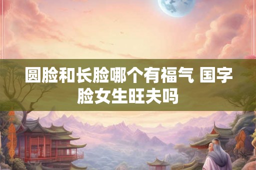 圆脸和长脸哪个有福气 国字脸女生旺夫吗 圆脸和长脸哪个有福气 国字脸女生旺夫吗