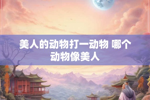美人的动物打一动物 哪个动物像美人 美人的动物打一动物 哪个动物像美人