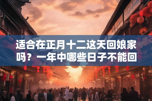 适合在正月十二这天回娘家吗？一年中哪些日子不能回娘家过？
