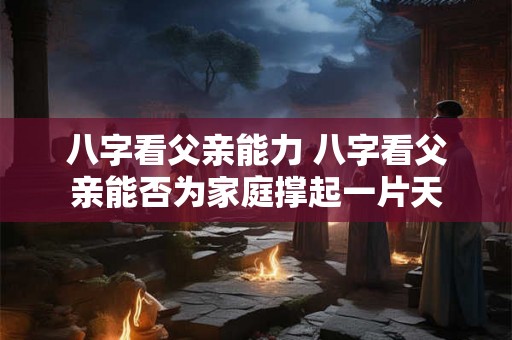 八字看父亲能力 八字看父亲能否为家庭撑起一片天