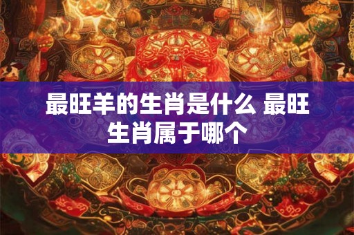 最旺羊的生肖是什么 最旺生肖属于哪个