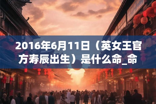 2016年6月11日（英女王官方寿辰出生）是什么命_命运如何