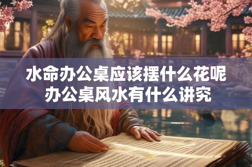 水命办公桌应该摆什么花呢 办公桌风水有什么讲究